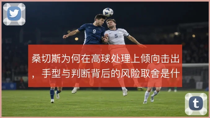 桑切斯为何在高球处理上倾向击出，手型与判断背后的风险取舍是什么