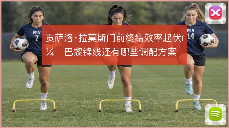 贡萨洛·拉莫斯门前终结效率起伏，巴黎锋线还有哪些调配方案