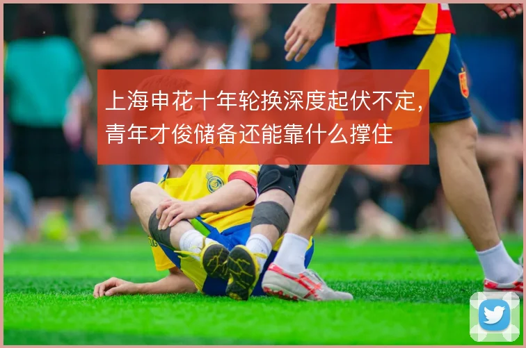 上海申花十年轮换深度起伏不定，青年才俊储备还能靠什么撑住