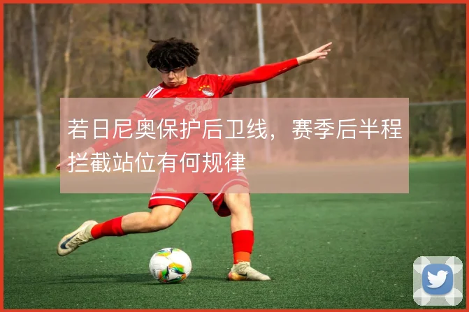 若日尼奥保护后卫线，赛季后半程拦截站位有何规律
