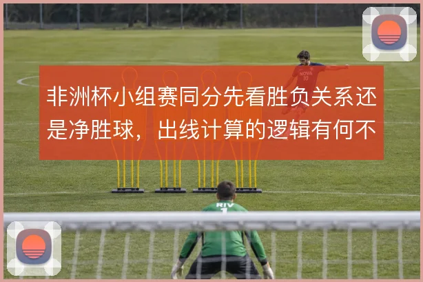 非洲杯小组赛同分先看胜负关系还是净胜球，出线计算的逻辑有何不同