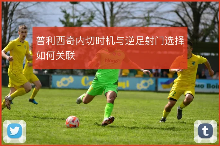 普利西奇内切时机与逆足射门选择如何关联