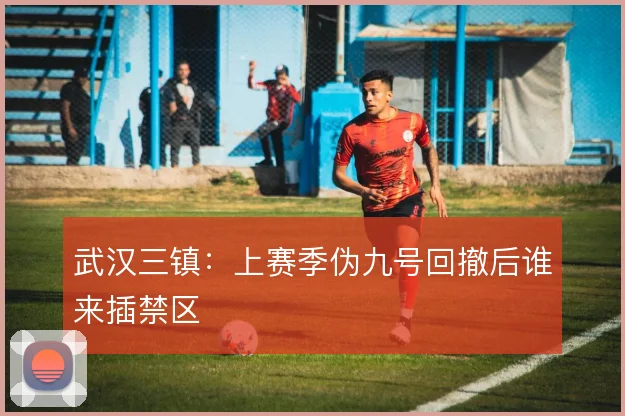 武汉三镇：上赛季伪九号回撤后谁来插禁区
