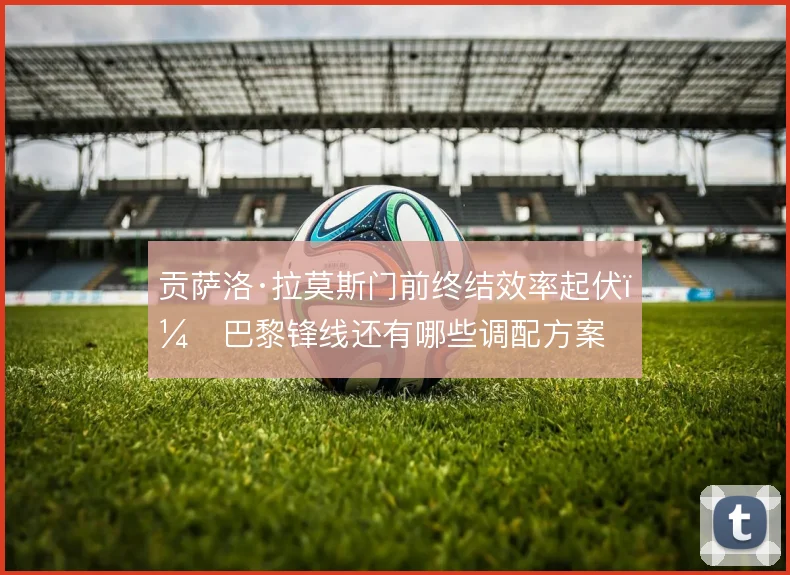 贡萨洛·拉莫斯门前终结效率起伏,巴黎锋线还有哪些调配方案