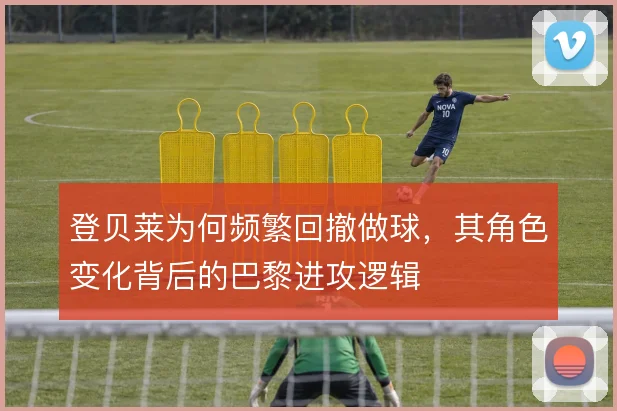 登贝莱为何频繁回撤做球,其角色变化背后的巴黎进攻逻辑