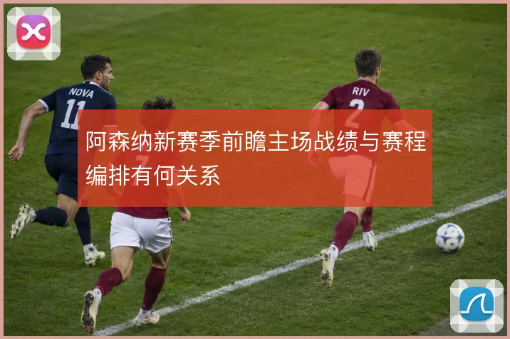 阿森纳新赛季前瞻主场战绩与赛程编排有何关系