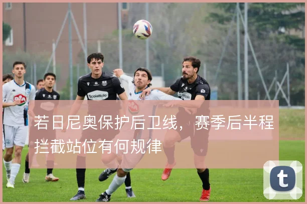 若日尼奥保护后卫线,赛季后半程拦截站位有何规律