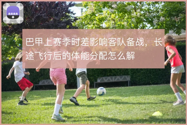 巴甲上赛季时差影响客队备战,长途飞行后的体能分配怎么解