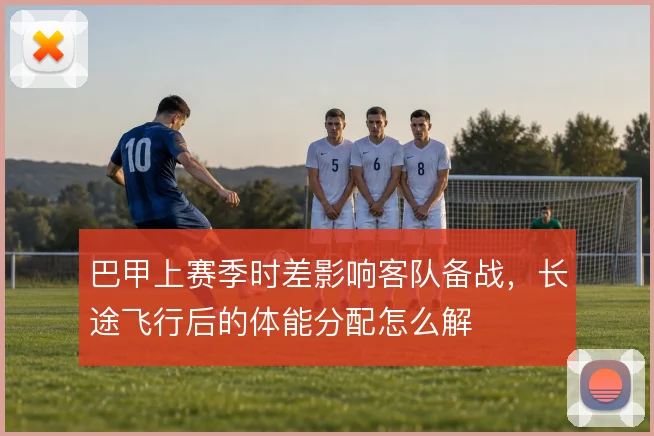 巴甲上赛季时差影响客队备战,长途飞行后的体能分配怎么解