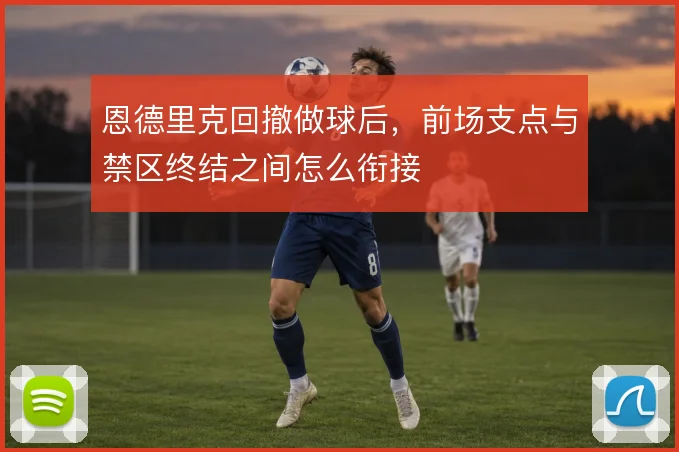 恩德里克回撤做球后，前场支点与禁区终结之间怎么衔接