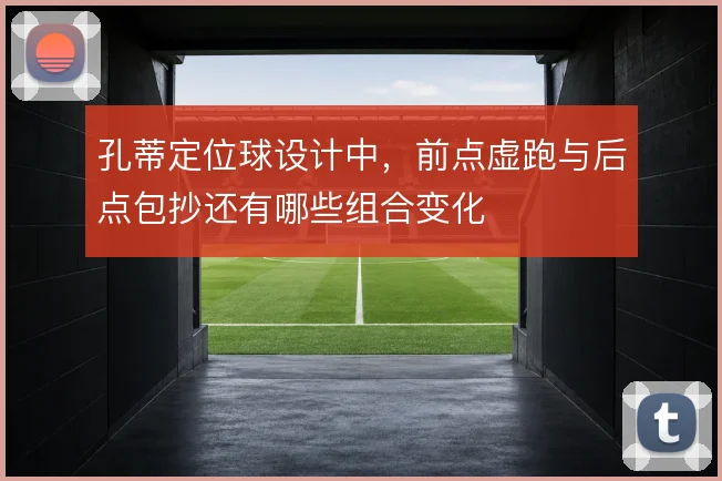 孔蒂定位球设计中，前点虚跑与后点包抄还有哪些组合变化