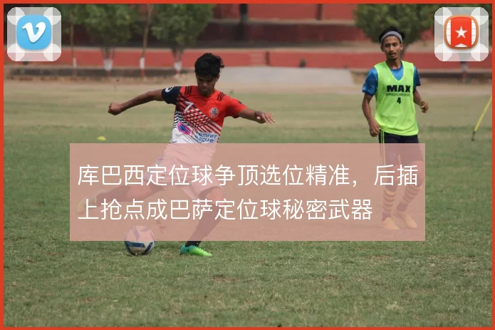 库巴西定位球争顶选位精准,后插上抢点成巴萨定位球秘密武器