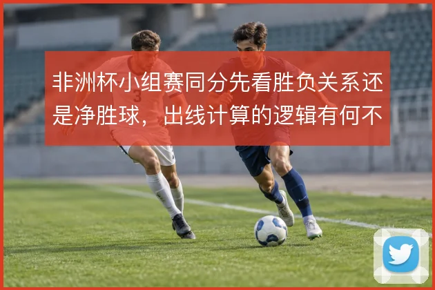 非洲杯小组赛同分先看胜负关系还是净胜球，出线计算的逻辑有何不同