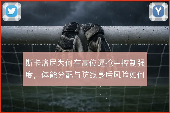 斯卡洛尼为何在高位逼抢中控制强度,体能分配与防线身后风险如何权衡