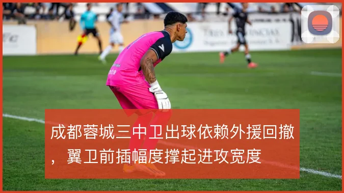成都蓉城三中卫出球依赖外援回撤,翼卫前插幅度撑起进攻宽度