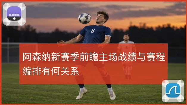 阿森纳新赛季前瞻主场战绩与赛程编排有何关系