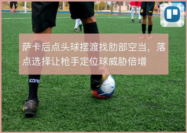 萨卡后点头球摆渡找肋部空当，落点选择让枪手定位球威胁倍增