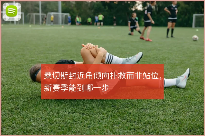 桑切斯封近角倾向扑救而非站位，新赛季能到哪一步