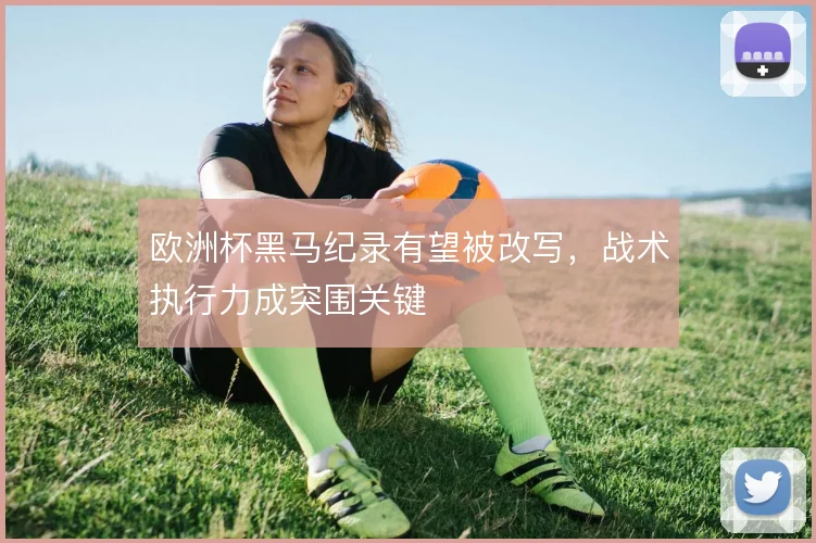 欧洲杯黑马纪录有望被改写，战术执行力成突围关键
