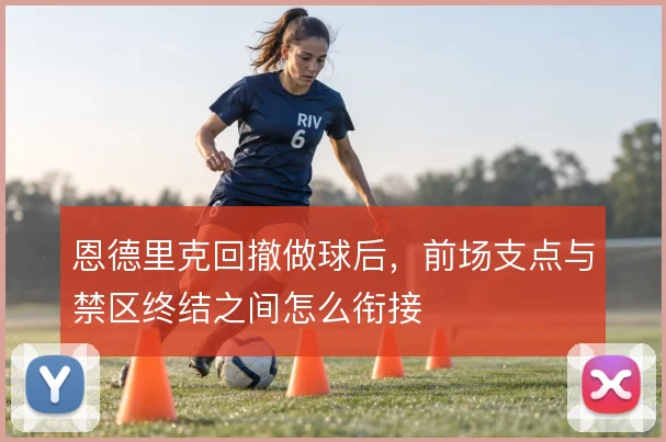 恩德里克回撤做球后，前场支点与禁区终结之间怎么衔接