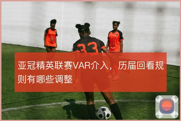 亚冠精英联赛VAR介入，历届回看规则有哪些调整
