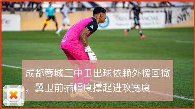 成都蓉城三中卫出球依赖外援回撤,翼卫前插幅度撑起进攻宽度