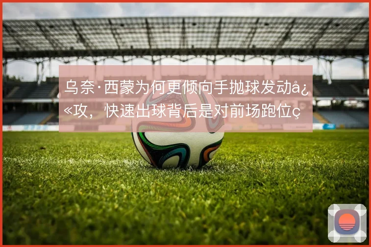 乌奈·西蒙为何更倾向手抛球发动快攻，快速出球背后是对前场跑位的预判